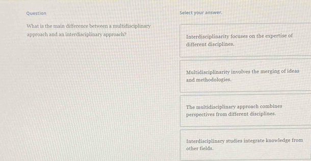 Question Select your answer.
What is the main difference between a multidisciplinary
approach and an interdisciplinary approach? Interdisciplinarity focuses on the expertise of
different disciplines.
Multidisciplinarity involves the merging of ideas
and methodologies.
The multidisciplinary approach combines
perspectives from different disciplines.
Interdisciplinary studies integrate knowledge from
other fields.