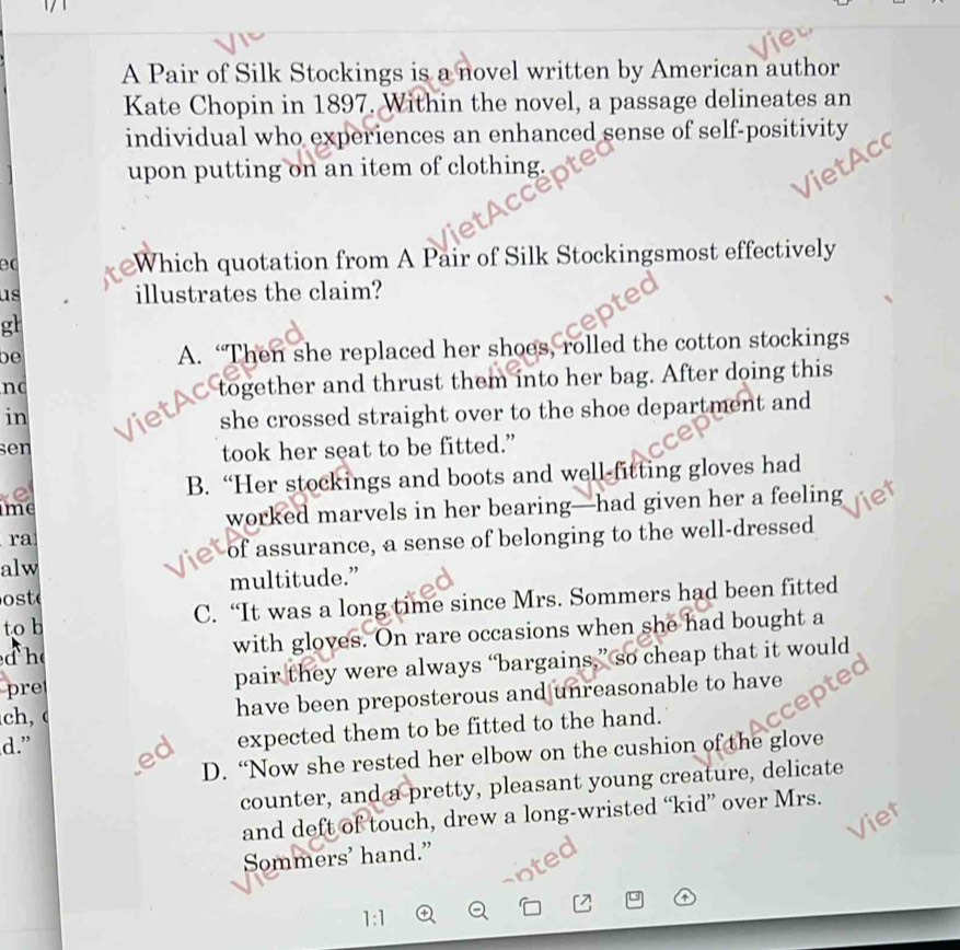 A Pair of Silk Stockings is a novel written by American author
Kate Chopin in 1897. Within the novel, a passage delineates an
individual who experiences an enhanced sense of self-positivity
upon putting on an item of clothing.
ec
Which quotation from A Pair of Silk Stockingsmost effectively
us illustrates the claim?
gh
be
A. “Then she replaced her shoes, rolled the cotton stockings
no
in Viet together and thrust them into her bag. After doing this
she crossed straight over to the shoe department and
sen
took her seat to be fitted.”
e B. “Her stockings and boots and well-fitting gloves had
ime
worked marvels in her bearing—had given her a feeling
ra
alw of assurance, a sense of belonging to the well-dressed
ost multitude.”
to h C. “It was a long time since Mrs. Sommers had been fitted
he with gloves. On rare occasions when she had bought a
pre pair they were always “bargains,” so cheap that it would
ch, have been preposterous and unreasonable to have
d.” ed
expected them to be fitted to the hand.
D. “Now she rested her elbow on the cushion of the glove
counter, and a pretty, pleasant young creature, delicate
and deft of touch, drew a long-wristed “kid” over Mrs.
Viet
Sommers' hand.”
Le