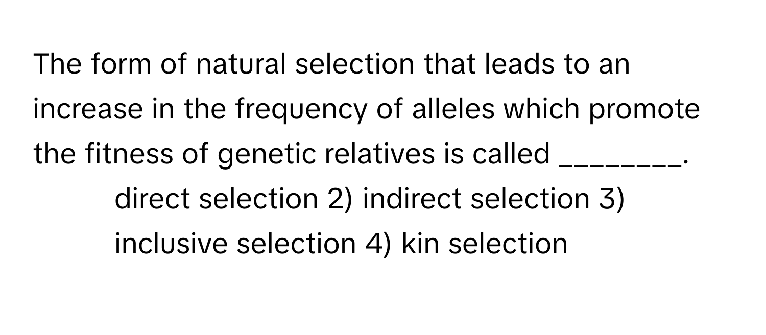 The form of natural selection that leads to an increase in the frequency of alleles which promote the fitness of genetic relatives is called ________.

1) direct selection 2) indirect selection 3) inclusive selection 4) kin selection