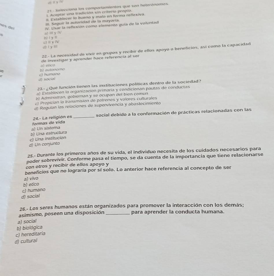 21.- Selecciona los comportamientos que son heterónomos.
L Aceptar una tradición sín criterio propio.
Establecer lo bueno y malo en forma reflexiva.
III. Seguir la autoridad de la mayoría.
nes del IV. Usar la reflexión como elemento guia de la voluntad
3
al i y Ⅳ
b) l yl
c) Ⅱ γ Ⅳ
d)1y
22.- La necesidad de vivir en grupos y recibir de ellos apoyo o beneficios, así como la capacidad
de investigar y aprender hace referencia al ser
a) etico
D
b) autonomo
c) humano
d) social
23.- ¿ Qué función tienen las instituciones políticas dentro de la sociedad?
a) Establecen la organización primaría y condicionan pautas de conductas
b) Administran, gobiernan y se ocupan del bien comun
c) Propician la transmision de patrones y valores culturales
d) Regulan las relaciones de supervivencia y abastecimiento
24.- La religión es _social debido a la conformación de prácticas relacionadas con las
formas de vida
a) Un sistema
b) Una estructura
c) Una institucion
d) Un conjunto
25.- Durante los primeros años de su vida, el individuo necesita de los cuidados necesarios para
poder sobrevivir. Conforme pasa el tiempo, se da cuenta de la importancia que tiene relacionarse
con otros y recibir de ellos apoyo y
beneficios que no lograría por sí solo. Lo anterior hace referencia al concepto de ser
a) vivo
b) etico
c) humano
d) social
26.- Los seres humanos están organizados para promover la interacción con los demás;
asimismo, poseen una disposición _para aprender la conducta humana.
a) social
b) biológica
c) hereditaria
d) cultural