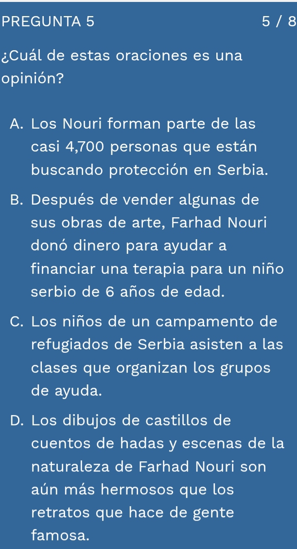 PREGUNTA 5 5 / 8
¿Cuál de estas oraciones es una
opinión?
A. Los Nouri forman parte de las
casi 4,700 personas que están
buscando protección en Serbia.
B. Después de vender algunas de
sus obras de arte, Farhad Nouri
donó dinero para ayudar a
financiar una terapia para un niño
serbio de 6 años de edad.
C. Los niños de un campamento de
refugiados de Serbia asisten a las
clases que organizan los grupos
de ayuda.
D. Los dibujos de castillos de
cuentos de hadas y escenas de la
naturaleza de Farhad Nouri son
aún más hermosos que los
retratos que hace de gente
famosa.