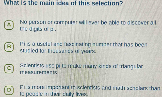 What is the main idea of this selection?
A No person or computer will ever be able to discover all
the digits of pi.
B Pi is a useful and fascinating number that has been
studied for thousands of years.
C Scientists use pi to make many kinds of triangular
measurements.
D Pi is more important to scientists and math scholars than
to people in their daily lives.