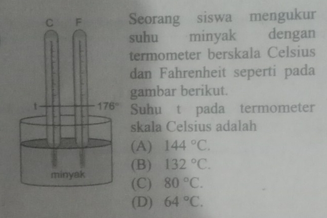 Seorang siswa mengukur
suhu minyak dengan
termometer berskala Celsius
dan Fahrenheit seperti pada
gambar berikut.
Suhu t pada termometer
skala Celsius adalah
(A) 144°C.
(B) 132°C.
(C) 80°C.
(D) 64°C.