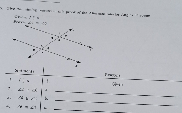 Give the missing reasons in this proof of the Alternate Interior Angles Theorem.
Given: l||n
Prove: 
Statments Reasons
1. l||n 1. Given
_
2. ∠ 2≌ ∠ 6 a.
_
3. ∠ 4≌ ∠ 2 b.
_
4. ∠ 6≌ ∠ 4 c.