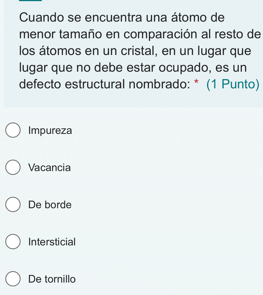 Cuando se encuentra una átomo de
menor tamaño en comparación al resto de
los átomos en un cristal, en un lugar que
lugar que no debe estar ocupado, es un
defecto estructural nombrado: * (1 Punto)
Impureza
Vacancia
De borde
Intersticial
De tornillo