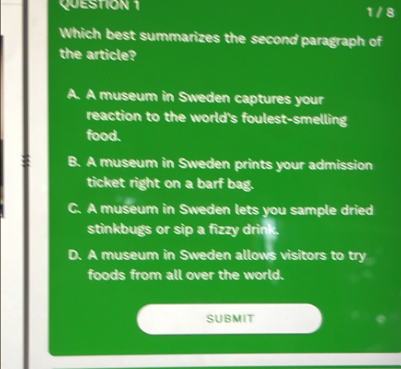 QUESTIÓN 1 1 / 8
Which best summarizes the second paragraph of
the article?
A. A museum in Sweden captures your
reaction to the world's foulest-smelling
food.
B. A museum in Sweden prints your admission
ticket right on a barf bag.
C. A museum in Sweden lets you sample dried
stinkbugs or sip a fizzy drink.
D. A museum in Sweden allows visitors to try
foods from all over the world.
SUBMIT