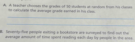 A teacher chooses the grades of 50 students at random from his classes 
to calculate the average grade earned in his class. 
_ 
_ 
B. Seventy-five people exiting a bookstore are surveyed to find out the 
average amount of time spent reading each day by people in the area.