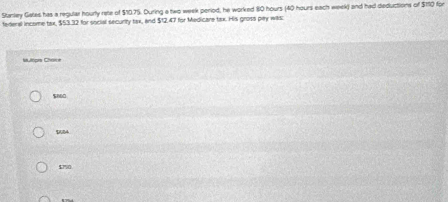 Stanley Gates has a regular hourly rate of $10.75. During a two week period, he worked 80 hours (40 hours each week) and had deductions of $110 for
federall income tax, $53.32 for social security tax, and $12,47 for Medicare tax. His gross pay was:
Multipia Chaice
$2160
$1584.
$750