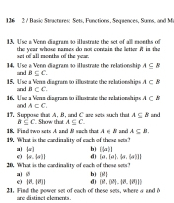 126 2 / Basic Structures: Sets, Functions, Sequences, Sums, and Ma
13. Use a Venn diagram to illustrate the set of all months of
the year whose names do not contain the letter R in the
set of all months of the year.
14. Use a Venn diagram to illustrate the relationship A⊂eq B
and B⊂eq C. 
15. Use a Venn diagram to illustrate the relationships A⊂ B
and B⊂ C. 
16. Use a Venn diagram to illustrate the relationships A⊂ B
and A⊂ C. 
17. Suppose that A, B, and C are sets such that A⊂eq B and
B⊂eq C. Show that A⊂eq C. 
18. Find two sets A and B such that A∈ B and A⊂eq B. 
19. What is the cardinality of each of these sets?
a)  a b)   a 
c)  a, a  d)  a, a , a, a  
20. What is the cardinality of each of these sets?
a)Ø b)  θ 
c)  varnothing , varnothing  d)  θ , θ  , θ , θ   
21. Find the power set of each of these sets, where a and b
are distinct elements.