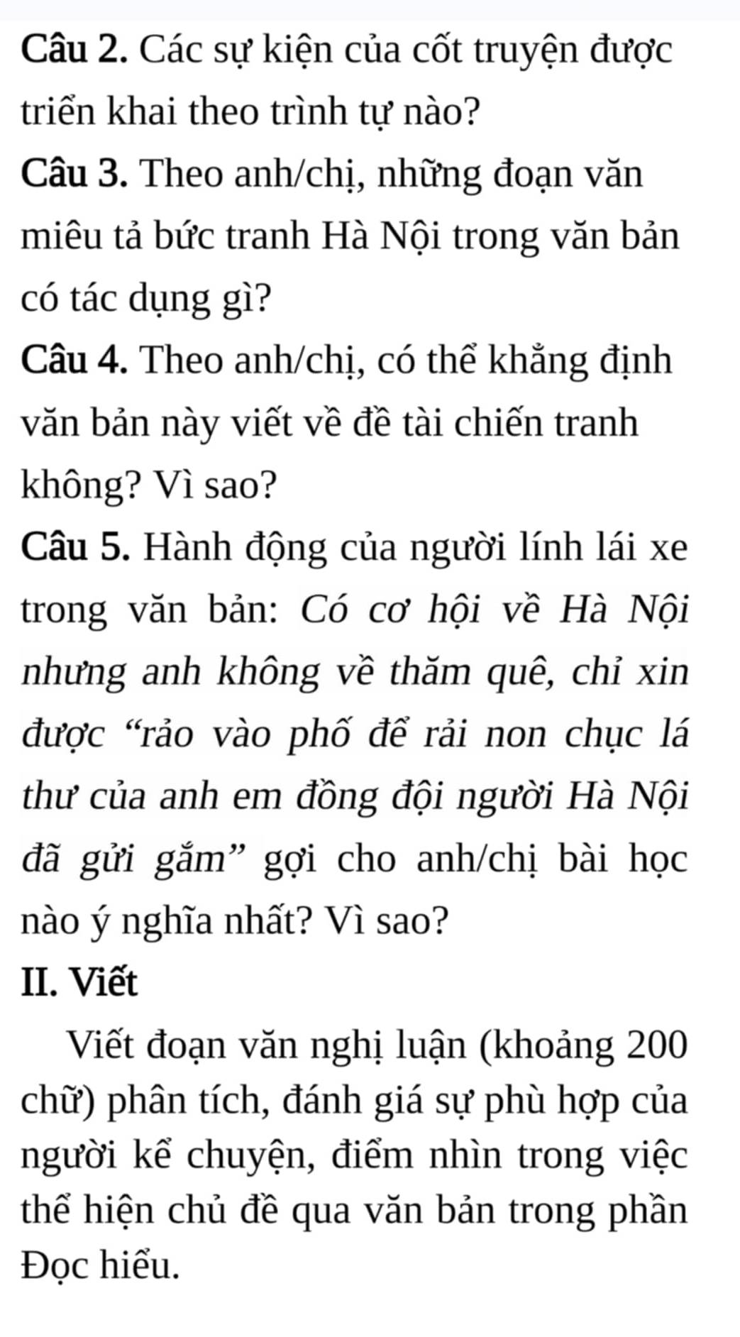 Các sự kiện của cốt truyện được 
triển khai theo trình tự nào? 
Câu 3. Theo anh/chị, những đoạn văn 
miêu tả bức tranh Hà Nội trong văn bản 
có tác dụng gì? 
Câu 4. Theo anh/chị, có thể khẳng định 
văn bản này viết về đề tài chiến tranh 
không? Vì sao? 
Câu 5. Hành động của người lính lái xe 
trong văn bản: Có cơ hội về Hà Nội 
nhưng anh không về thăm quê, chỉ xin 
được "rảo vào phố để rải non chục lá 
thư của anh em đồng đội người Hà Nội 
đã gửi gắm” gợi cho anh/chị bài học 
nào ý nghĩa nhất? Vì sao? 
II. Viết 
Viết đoạn văn nghị luận (khoảng 200
chữ) phân tích, đánh giá sự phù hợp của 
người kể chuyện, điểm nhìn trong việc 
thể hiện chủ đề qua văn bản trong phần 
Đọc hiểu.