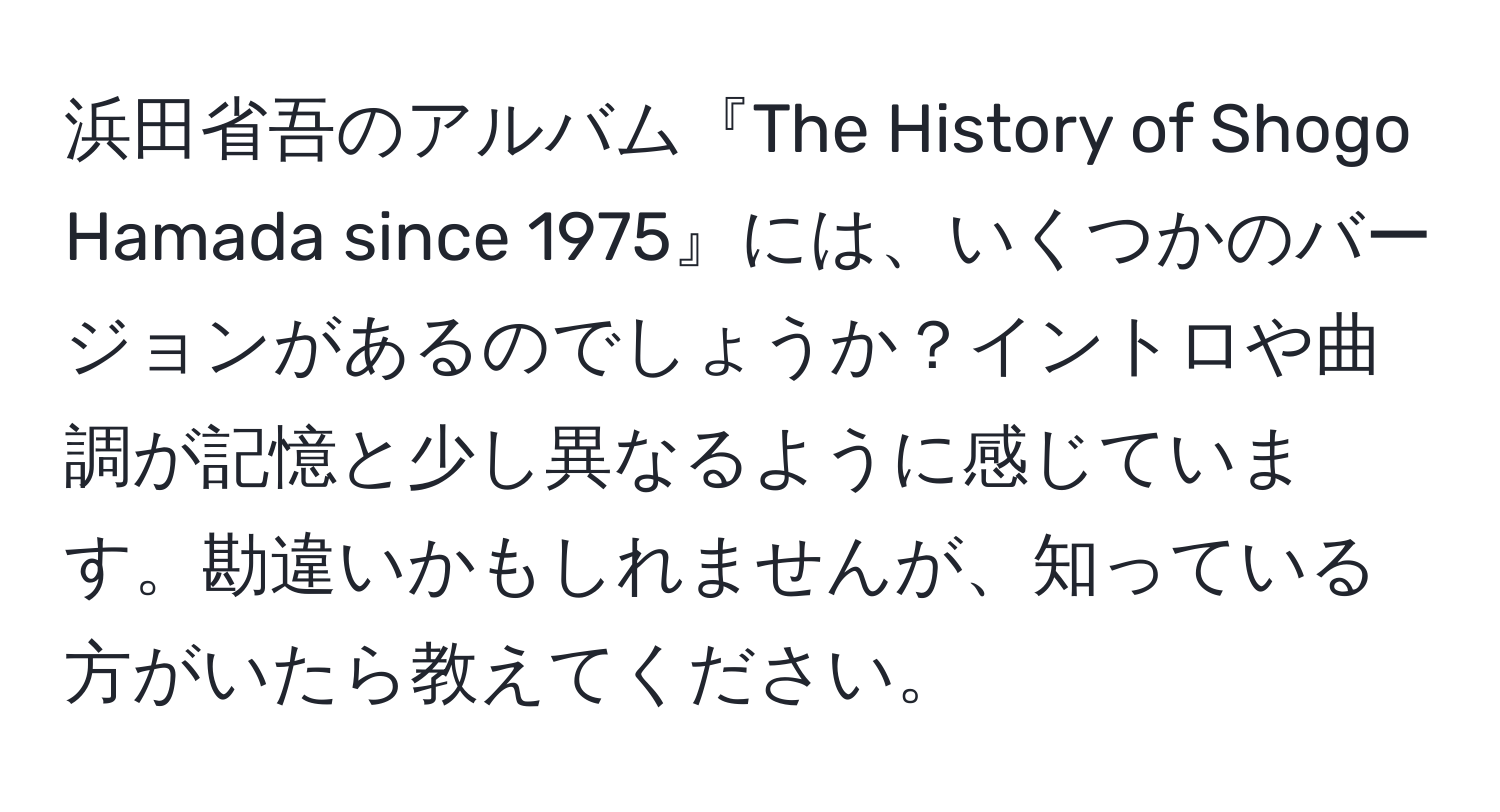 浜田省吾のアルバム『The History of Shogo Hamada since 1975』には、いくつかのバージョンがあるのでしょうか？イントロや曲調が記憶と少し異なるように感じています。勘違いかもしれませんが、知っている方がいたら教えてください。