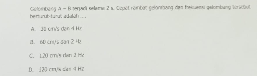 Gelombang A - B terjadi selama 2 s. Cepat rambat gelombang dan frekuensi gelombang tersebut
berturut-turut adalah ....
A. 30 cm/s dan 4 Hz
B. 60 cm/s dan 2 Hz
C. 120 cm/s dan 2 Hz
D. 120 cm/s dan 4 Hz