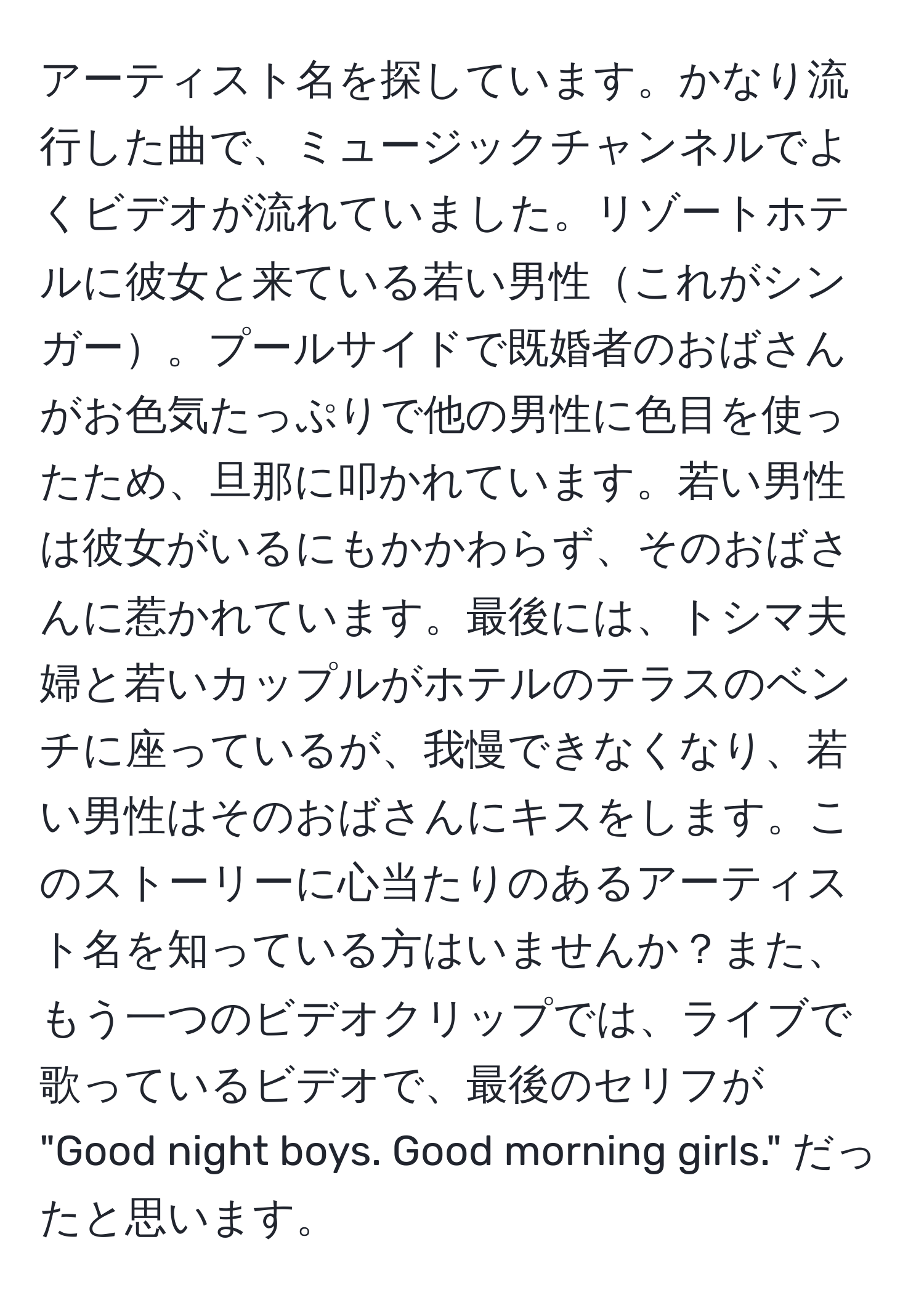 アーティスト名を探しています。かなり流行した曲で、ミュージックチャンネルでよくビデオが流れていました。リゾートホテルに彼女と来ている若い男性これがシンガー。プールサイドで既婚者のおばさんがお色気たっぷりで他の男性に色目を使ったため、旦那に叩かれています。若い男性は彼女がいるにもかかわらず、そのおばさんに惹かれています。最後には、トシマ夫婦と若いカップルがホテルのテラスのベンチに座っているが、我慢できなくなり、若い男性はそのおばさんにキスをします。このストーリーに心当たりのあるアーティスト名を知っている方はいませんか？また、もう一つのビデオクリップでは、ライブで歌っているビデオで、最後のセリフが "Good night boys. Good morning girls." だったと思います。