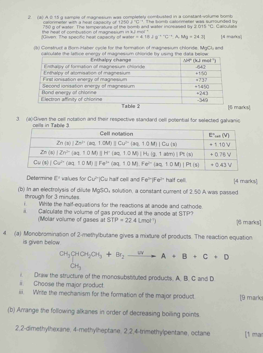 A 0.15 g sample of magnesium was completely combusted in a constant-volume bomb
calorimeter with a heat capacity of 1250J°C^(-1). The bomb calorimeter was surrounded by
750 g of water. The temperature of the bomb and water increased by 2.015°C. Calculate
the heat of combustion of magnesium in kJ m O|^-1
[Given: The specific heat capacity of water =4.18Jg^(-1^circ)C^(-1);A_r Mg=24.3] [4 marks]
(b) Construct a Born-Haber cycle for the formation of magnesium chloride, MgCl₂  and
calculate the lattice energy of magnesium chloride by using the data below:
arks]
3. (a)Given the cell notation and their respective standard cell potential for selected galvanic
Determine E° values for Cu^(2+)| C_1 half cell and Fe^(3+)|Fe^(2+) half cell. [4 marks]
(b) In an electrolysis of dilute MaSO 4 solution, a constant current of 2.50 A was passed
through for 3 minutes.
i. Write the half-equations for the reactions at anode and cathode.
ii. Calculate the volume of gas produced at the anode at STP?
(Molar volume of gases at STP=22.4Lmol^(-1)) [6 marks]
4. (a) Monobromination of 2-methylbutane gives a mixture of products. The reaction equation
is given below.
beginarrayr CH_3CHCH_2CH_3+Br_2xrightarrow UVA+B+C+D CH_3endarray
i. Draw the structure of the monosubstituted products, A, B, C and D.
ii. Choose the major product.
iii. Write the mechanism for the formation of the major product. [9 marks
(b) Arrange the following alkanes in order of decreasing boiling points.
2,2-dimethylhexane, 4-methylheptane, 2,2,4-trimethylpentane, octane
[1 mar