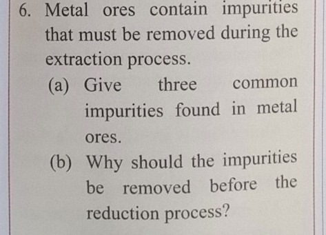 Metal ores contain impurities 
that must be removed during the 
extraction process. 
(a) Give three common 
impurities found in metal 
ores. 
(b) Why should the impurities 
be removed before the 
reduction process?