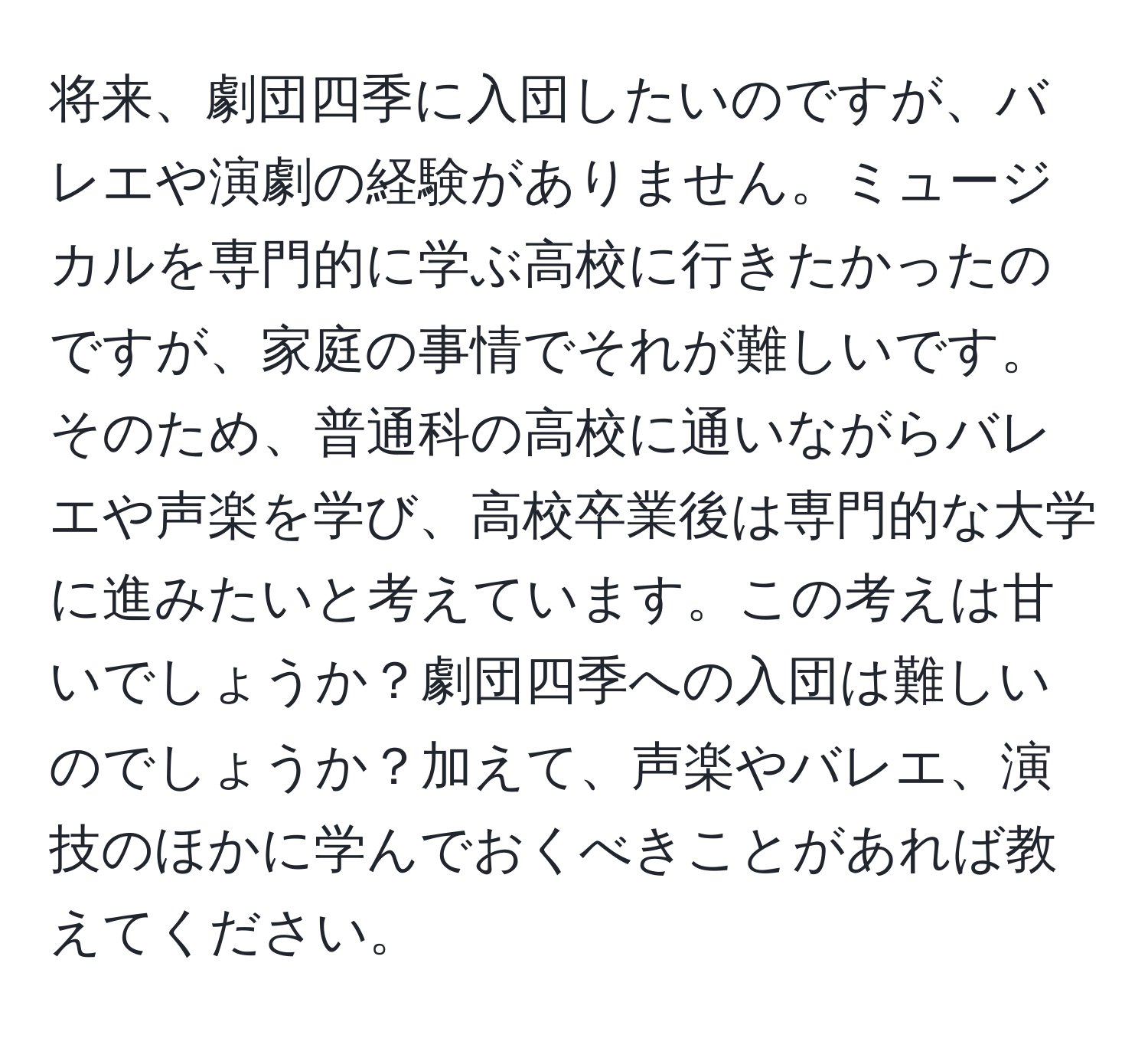 将来、劇団四季に入団したいのですが、バレエや演劇の経験がありません。ミュージカルを専門的に学ぶ高校に行きたかったのですが、家庭の事情でそれが難しいです。そのため、普通科の高校に通いながらバレエや声楽を学び、高校卒業後は専門的な大学に進みたいと考えています。この考えは甘いでしょうか？劇団四季への入団は難しいのでしょうか？加えて、声楽やバレエ、演技のほかに学んでおくべきことがあれば教えてください。