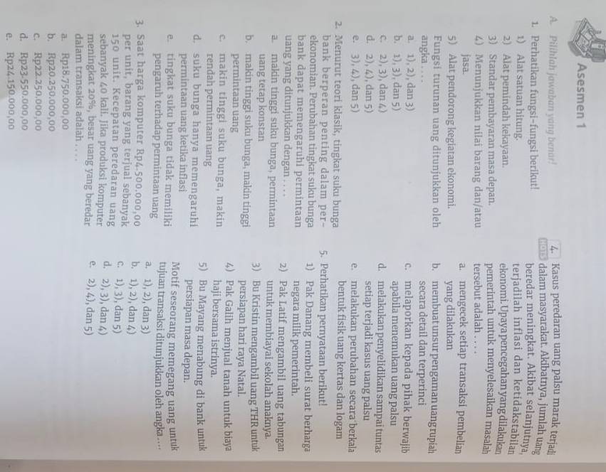 Asesmen 1
4. Kasus peredaran uang palsu marak terjadi
A. Pilihlah jawaban yang benar!  dalam masyarakat. Akibatnya, jumlah uang
1. Perhatikan fungsi-fungsi berikut! beredar meningkat. Akibat selanjutnya
1) Alat satuan hitung. terjadilah inflasi dan ketidakstabilan
2) Alat pemindah kekayaan. ekonomi. Upaya pencegahan yang dilakukan
3) Standar pembayaran masa depan. pemerintah untuk menyelesaikan masalah
4) Menunjukkan nilai barang dan/atau tersebut adalah . . . .
jasa. a. mengecek setiap transaksi pembelian
5 Alat pendorong kegiatan ekonomi. yang dilakukan
Fungsi turunan uang ditunjukkan oleh b. membuat unsur pengaman uang rupiah
angka . . . . secara detail dan terperinci
a. 1), 2), dan 3) c. melaporkan kepada pihak berwajib
b. 1), 3), dan 5) apabila menemukan uang palsu
c. 2), 3), dan 4) d. melakukan penyelidikan sampai tuntas
d. 2), 4), dan 5) setiap terjadi kasus uang palsu
e. 3), 4), dan 5) e. melakukan perubahan secara berkala
2. Menurut teori klasik, tingkat suku bunga bentuk fisik uang kertas dan logam
bank berperan penting dalam per- 5. Perhatikan pernyataan berikut!
ekonomian. Perubahan tingkat suku bunga 1) Pak Danang membeli surat berharga
bank dapat memengaruhi permintaan negara milik pemerintah.
uang yang ditunjukkan dengan . . . . 2) Pak Latif mengambil uang tabungan
a. makin tinggi suku bunga, permintaan untuk membiayai sekolah anaknya.
uang tetap konstan 3) Bu Kristin mengambil uang THR untuk
b. makin tinggi suku bunga, makin tinggi persiapan hari raya Natal.
permintaan uang 4) Pak Galih menjual tanah untuk biaya
c. makin tinggi suku bunga, makin haji bersama istrinya.
renđah permintaan uang
d. suku bunga hanya memengaruhi 5) Bu Mayang menabung di bank untuk
persiapan masa depan.
permintaan uang ketika inflasi Motif seseorang memegang uang untuk
e. tingkat suku bunga tidak memiliki tujuan transaksi ditunjukkan oleh angka ....
pengaruh terhadap permintaan uang a. 1), 2), dan 3)
3. Saat harga komputer Rp4.500.000,00 b. 1), 2), dan 4)
per unit, barang yang terjual sebanyak c. 1), 3), dan 5)
150 unit. Kecepatan peredaran uang
sebanyak 40 kali. Jika produksi komputer d. 2), 3), dan 4)
meningkat 20%, besar uang yang beredar e. 2), 4), dan 5)
dalam transaksi adalah . . . .
a. Rp18.750.000,00
b. Rp20.250.000,00
c. Rp22.250.000,00
d. Rp23-550.000,00
e. Rp24.150.000,00