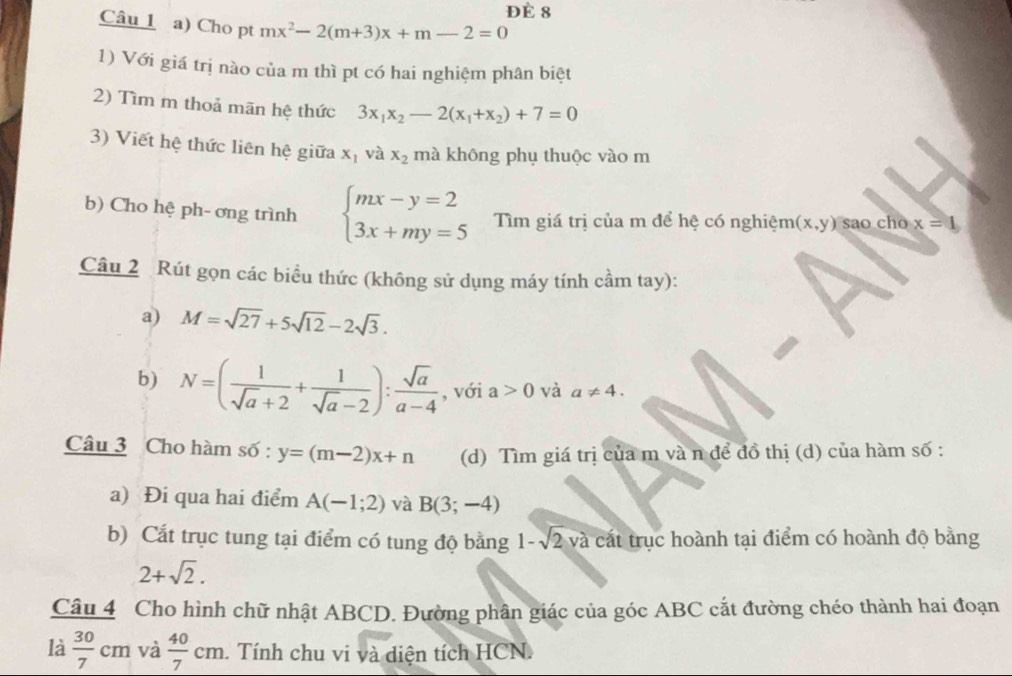 Đè 8 
Câu 1 a) Cho pt mx^2-2(m+3)x+m-2=0
1) Với giá trị nào của m thì pt có hai nghiệm phân biệt 
2) Tìm m thoả mãn hệ thức 3x_1x_2-2(x_1+x_2)+7=0
3) Viết hệ thức liên hệ giữa x_1 và x_2 mà không phụ thuộc vào m 
b) Cho hệ ph- ơng trình beginarrayl mx-y=2 3x+my=5endarray. Tìm giá trị của m để hệ có nghiệm (x,y) sao cho x=1
Câu 2 Rút gọn các biểu thức (không sử dụng máy tính cầm tay): 
a) M=sqrt(27)+5sqrt(12)-2sqrt(3). 
b) N=( 1/sqrt(a)+2 + 1/sqrt(a)-2 ): sqrt(a)/a-4  , với a>0 và a!= 4. 
Câu 3 Cho hàm số : y=(m-2)x+n (d) Tìm giá trị của m và n để đồ thị (d) của hàm số : 
a) Đi qua hai điểm A(-1;2) và B(3;-4)
b) Cắt trục tung tại điểm có tung độ bằng 1-sqrt(2)va cát trục hoành tại điểm có hoành độ bằng
2+sqrt(2). 
Câu 4 Cho hình chữ nhật ABCD. Đường phân giác của góc ABC cắt đường chéo thành hai đoạn 
là  30/7 cm và  40/7 cm. . Tính chu vi và diện tích HCN.