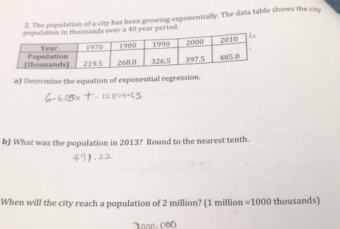 The population of a city has been growing exponentially. The data table shows the city 
ds over a 40 year period. 
a) Determine the equation of exponential regression. 
b) What was the population in 2013? Round to the nearest tenth. 
When will the city reach a population of 2 million? (1 million =1000 thousands)