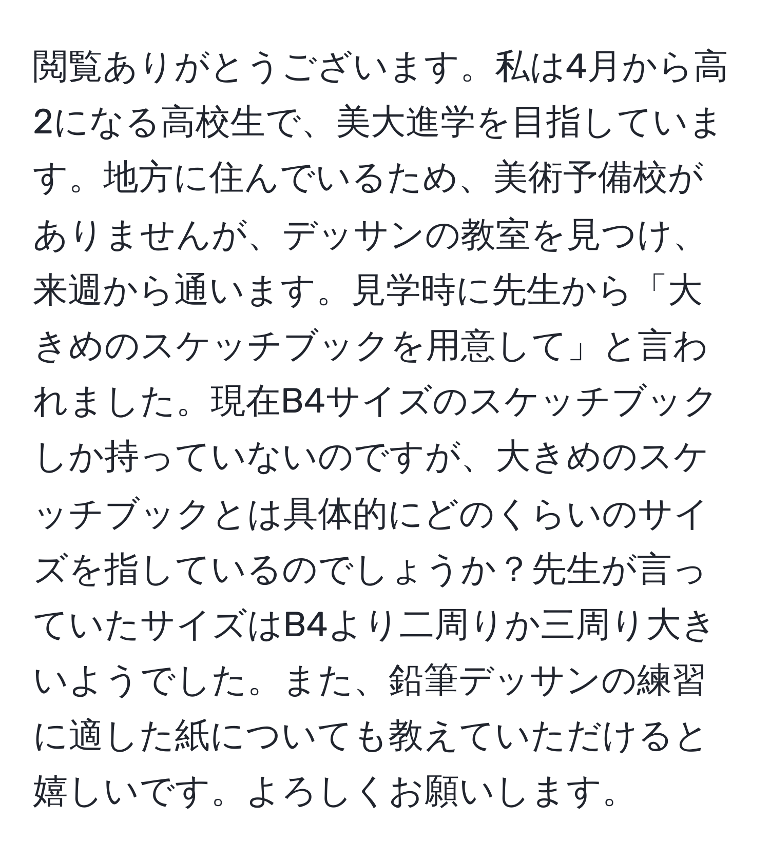 閲覧ありがとうございます。私は4月から高2になる高校生で、美大進学を目指しています。地方に住んでいるため、美術予備校がありませんが、デッサンの教室を見つけ、来週から通います。見学時に先生から「大きめのスケッチブックを用意して」と言われました。現在B4サイズのスケッチブックしか持っていないのですが、大きめのスケッチブックとは具体的にどのくらいのサイズを指しているのでしょうか？先生が言っていたサイズはB4より二周りか三周り大きいようでした。また、鉛筆デッサンの練習に適した紙についても教えていただけると嬉しいです。よろしくお願いします。