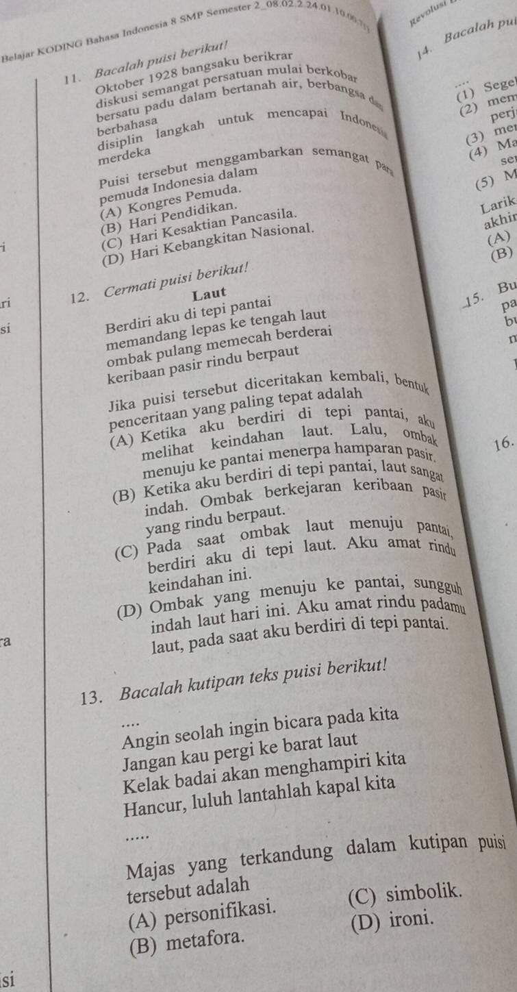 Belajar KODING Bahasa Indonesia 8 SMP Semester 2-08.02.2.24.01.10.06.7 Revolusi 
4. Bacalah pu
11. Bacalah puisi berikut!
Oktober 1928 bangsaku berikrar
diskusi semangat persatuan mulai berkoba
bersatu padu dalam bertanah air, berbangsa 
(1) Sege
(2) mem
perj
berbahasa
disiplin langkah untuk mencapai Indone 
(3) me
merdeka
(4) Ma
se
Puisi tersebut menggambarkan semangat par
(5) M
pemuda Indonesia dalam
(A) Kongres Pemuda.
(B) Hari Pendidikan.
Larik
(C) Hari Kesaktian Pancasila.
(D) Hari Kebangkitan Nasional.
akhir
(A)
ri 12. Cermati puisi berikut!
Laut
15. Bu
si
Berdiri aku di tepi pantai (B)
pa
memandang lepas ke tengah laut
b
ombak pulang memecah berderai
n
keribaan pasir rindu berpaut
Jika puisi tersebut diceritakan kembali, bentuk
penceritaan yang paling tepat adalah
(A) Ketika aku berdiri di tepi pantaí, aku
melihat keindahan laut. Lalu, ombak 16.
menuju ke pantai menerpa hamparan pasir.
(B) Ketika aku berdiri di tepi pantai, laut sangat
indah. Ombak berkejaran keribaan pasin
yang rindu berpaut.
(C) Pada saat ombak laut menuju pantai,
berdiri aku di tepi laut. Aku amat rindu
keindahan ini.
(D) Ombak yang menuju ke pantai, sungguh
indah laut hari ini. Aku amat rindu padamu
a
laut, pada saat aku berdiri di tepi pantai.
13. Bacalah kutipan teks puisi berikut!
Angin seolah ingin bicara pada kita
Jangan kau pergi ke barat laut
Kelak badai akan menghampiri kita
Hancur, luluh lantahlah kapal kita
…..
Majas yang terkandung dalam kutipan puisi
tersebut adalah
(A) personifikasi. (C) simbolik.
(B) metafora. (D) ironi.
si