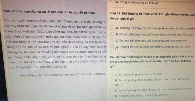 D. Tra gia bang sự tư bo tinh yeu
Đọc văn bản sau đây và trả lời các câu hỏi từ câu 46 đến 50:  Câu 48: Khi Thượng Đế "mim cười" khi nghe tiếng chim hót, điể
đó có nghĩa là gì?
Có một truyền thuyết về con chim chỉ hót một lần trong đời, nhưng nó
hót hay nhất thể gian. Có lần nó rời tổ bay đi tìm bụi mận gai và tìm ra A. Thượng Để thấy con chim là một hình mẫu cho sự hoàn hào
bằng được mời thôi. Giữa đám cành gai góc, nó cất tiếng hát bài ca B. Thượng Đế cảm thấy vui vì con chim đã vượt qua thử thách
của mình và lao ngực vào chiếc gai dài nhất, nhọn nhất. Vượt lên trên
nỗi đau khôn tà, nó vừa hót vừa lịm dắn đi và tiếng ca hân hoan ấy C. Thượng Để cám thấy tiếc cho sự hy sinh của con chim
đảng cho cà sơn ca và họa mi phải ghen tị. Bài ca duy nhất có một Đ, Thượng Đế không quan tâm đến hành động của con chim
không hai, bài ca phải đổi bằng tính mạng mới có được. Nhưng cả thể
gian lặng đi khi lắng nghe, và chính Thượng Đế trên Thiên Đình cũng Câu 49: Câu 'Bởi vi tất cả những gi tốt đẹp nhất chi có thể có được
mim cười. Bời vì tất cả những gi tốt đẹp nhất chi có thể có được khi ta khi ta chịu trả giá bằng nổi đau khổ vĩ đại nhất" thế hiện tư tưởng
chịu trà giá bằng nỗi đau khổ vĩ đại nhất. gì?
(Trích Tiếng chim hót trong bụi mận gai - Colleen M. Cullough). A. Tư tướng sống vui vè và sự hy sinh
B. Tư tưỡng rằng tất cả mọi thứ đều có thể có được khi ta đánh
đổi
C. Tư tướng rằng mọi điều tốt đẹp đều cần phải trả giá và hy sinh
D. Tư tướng rằng mọi sự đau khó là vô nghĩa