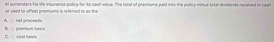 Al surrenders his life insurance policy for its cash value. The total of premiums paid into the policy minus total dividends received in cash
or used to offset premiums is referred to as the
A. net proceeds
B. premium basis
C. cost basis