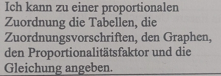 Ich kann zu einer proportionalen 
Zuordnung die Tabellen, die 
Zuordnungsvorschriften, den Graphen, 
den Proportionalitätsfaktor und die 
Gleichung angeben.