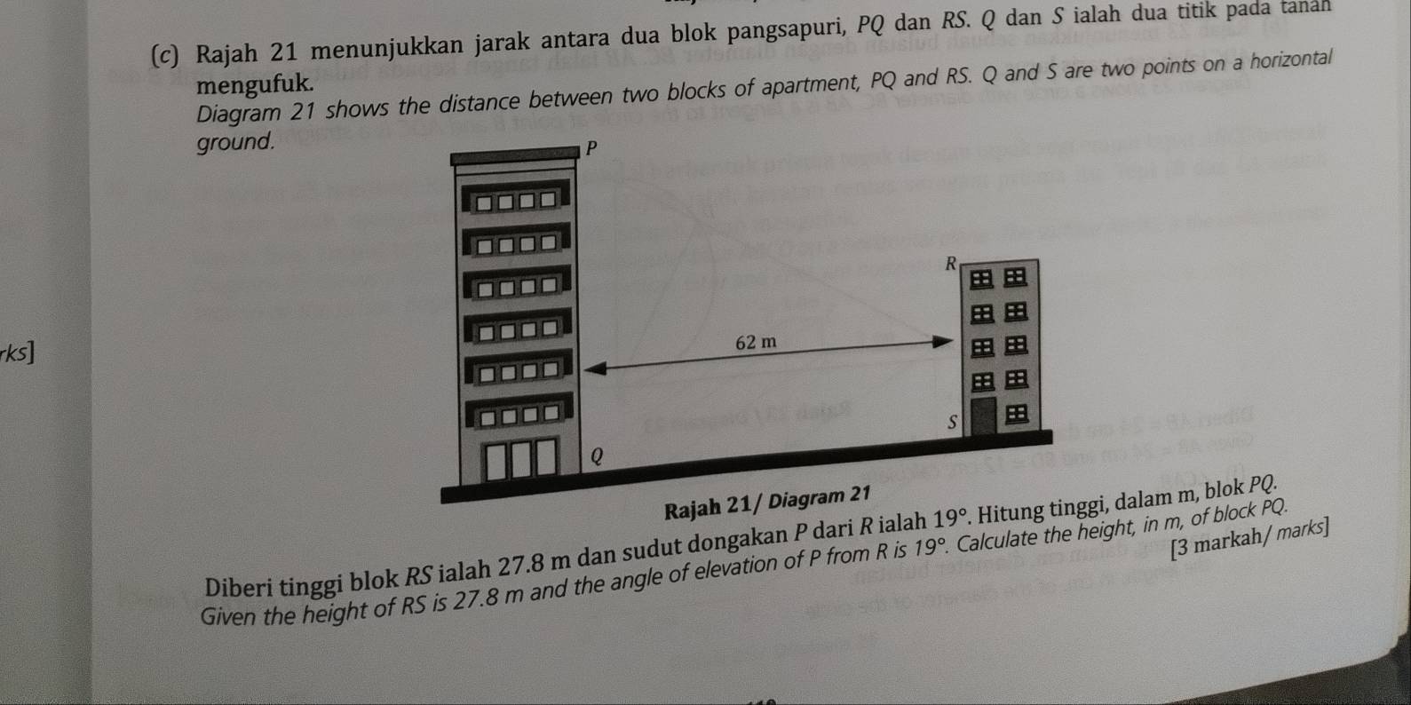 Rajah 21 menunjukkan jarak antara dua blok pangsapuri, PQ dan RS. Q dan S ialah dua titik pada tanan 
mengufuk. 
Diagram 21 shows the distance between two blocks of apartment, PQ and RS. Q and S are two points on a horizontal 
ground. P
R
ks
62 m
s
Q
Rajah 21/ Diagram 21 
Diberi tinggi blok RS ialah 27.8 m dan sudut dongakan P dari R ialah 19°. Hitung tinggi, dalam m, blok PQ. 
[3 markah/ marks] 
Given the height of RS is 27.8 m and the angle of elevation of P from R is 19°. Calculate the height, in m, of block PQ.