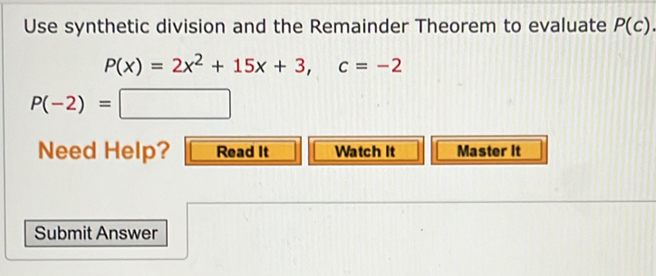 Use synthetic division and the Remainder Theorem to evaluate P(c).
P(x)=2x^2+15x+3, c=-2
P(-2)=□
Need Help? Read It Watch It Master It 
Submit Answer