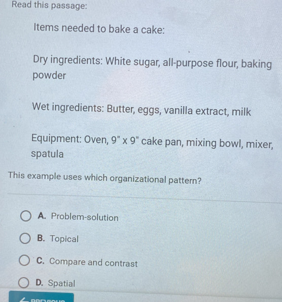 Read this passage:
Items needed to bake a cake:
Dry ingredients: White sugar, all-purpose flour, baking
powder
Wet ingredients: Butter, eggs, vanilla extract, milk
Equipment: Oven, 9" x 9" cake pan, mixing bowl, mixer,
spatula
This example uses which organizational pattern?
A. Problem-solution
B. Topical
C. Compare and contrast
D. Spatial