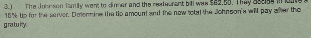 3.) The Johnson family went to dinner and the restaurant bill was $62.50. They decide to leave a
15% tip for the server. Determine the tip amount and the new total the Johnson's will pay after the 
gratuity.