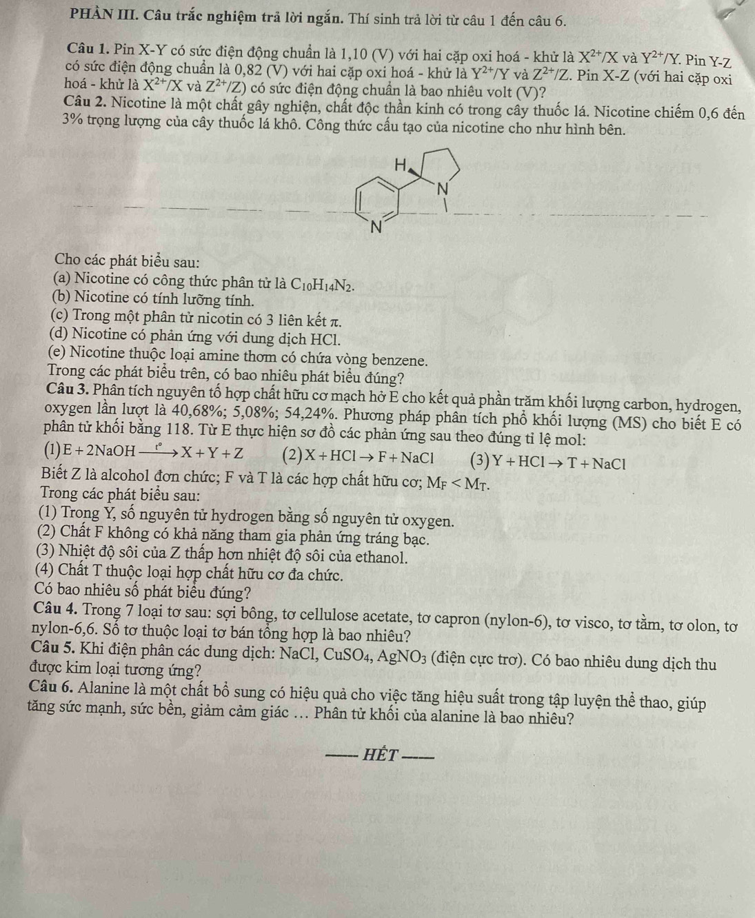 PHÀN III. Câu trắc nghiệm trả lời ngắn. Thí sinh trả lời từ câu 1 đến câu 6.
Câu 1. Pin X-Y có sức điện động chuẩn là 1,10 (V) với hai cặp oxi hoá - khử là X^(2+)/X và Y^(2+)/Y. Pin Y-Z
có sức điện động chuẩn là 0,82 (V) với hai cặp oxi hoá - khử là Y^(2+)/Y và Z^(2+)/Z. Pin X-Z (với hai cặp oxi
hoá - khử là X^(2+)/X và Z^(2+)/Z) có sức điện động chuẩn là bao nhiêu volt (V)?
Câu 2. Nicotine là một chất gây nghiện, chất độc thần kinh có trong cây thuốc lá. Nicotine chiếm 0,6 đến
3% trọng lượng của cây thuốc lá khô. Công thức cấu tạo của nicotine cho như hình bên.
H.
N
N
Cho các phát biểu sau:
(a) Nicotine có công thức phân tử là C_10H_14N_2.
(b) Nicotine có tính lưỡng tính.
(c) Trong một phân tử nicotin có 3 liên kết π.
(d) Nicotine có phản ứng với dung dịch HCl.
(e) Nicotine thuộc loại amine thơm có chứa vòng benzene.
Trong các phát biểu trên, có bao nhiêu phát biểu đúng?
Câu 3. Phân tích nguyên tố hợp chất hữu cơ mạch hở E cho kết quả phần trăm khối lượng carbon, hydrogen,
oxygen lần lượt là 40,68%; 5,08%; 54,24%. Phương pháp phân tích phổ khối lượng (MS) cho biết E có
phân từ khối bằng 118. Từ E thực hiện sơ đồ các phản ứng sau theo đúng tỉ lệ mol:
(1) E+2NaOHxrightarrow r° X+Y+Z (2) X+HClto F+NaCl (3) Y+HClto T+NaCl
Biết Z là alcohol đơn chức; F và T là các hợp chất hữu cơ; M_F
Trong các phát biểu sau:
(1) Trong Ỷ, số nguyên tử hydrogen bằng số nguyên tử oxygen.
(2) Chất F không có khả năng tham gia phản ứng tráng bạc.
(3) Nhiệt độ sôi của Z thấp hơn nhiệt độ sôi của ethanol.
(4) Chất T thuộc loại hợp chất hữu cơ đa chức.
Có bao nhiêu số phát biểu đúng?
Câu 4. Trong 7 loại tơ sau: sợi bông, tơ cellulose acetate, tơ capron (nylon-6), tơ visco, tơ tằm, tơ olon, tơ
nylon-6,6. Số tơ thuộc loại tơ bán tổng hợp là bao nhiêu?
Câu 5. Khi điện phân các dung dịch: NaCl,CuSO_4,AgNO_3 (điện cực trơ). Có bao nhiêu dung dịch thu
được kim loại tương ứng?
Câu 6. Alanine là một chất bổ sung có hiệu quả cho việc tăng hiệu suất trong tập luyện thể thao, giúp
tăng sức mạnh, sức bền, giảm cảm giác ... Phân tử khối của alanine là bao nhiêu?
_Hết_
