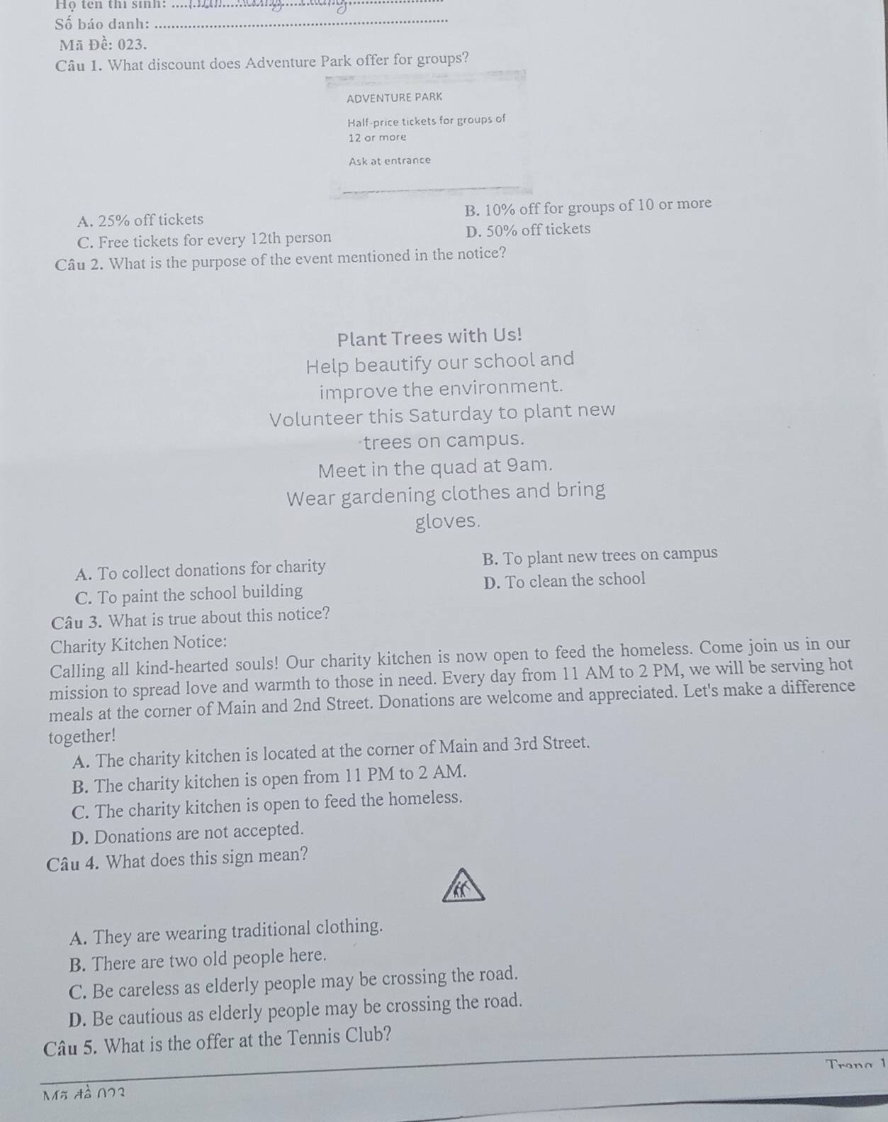 Họ ten thì sinh:_
Số báo danh:_
Mã Đề: 023.
Câu 1. What discount does Adventure Park offer for groups?
ADVENTURE PARK
Half-price tickets for groups of
12 or more
Ask at entrance
_
A. 25% off tickets B. 10% off for groups of 10 or more
C. Free tickets for every 12th person D. 50% off tickets
Câu 2. What is the purpose of the event mentioned in the notice?
Plant Trees with Us!
Help beautify our school and
improve the environment.
Volunteer this Saturday to plant new
trees on campus.
Meet in the quad at 9am.
Wear gardening clothes and bring
gloves.
A. To collect donations for charity B. To plant new trees on campus
C. To paint the school building D. To clean the school
Câu 3. What is true about this notice?
Charity Kitchen Notice:
Calling all kind-hearted souls! Our charity kitchen is now open to feed the homeless. Come join us in our
mission to spread love and warmth to those in need. Every day from 11 AM to 2 PM, we will be serving hot
meals at the corner of Main and 2nd Street. Donations are welcome and appreciated. Let's make a difference
together!
A. The charity kitchen is located at the corner of Main and 3rd Street.
B. The charity kitchen is open from 11 PM to 2 AM.
C. The charity kitchen is open to feed the homeless.
D. Donations are not accepted.
Câu 4. What does this sign mean?
A. They are wearing traditional clothing.
B. There are two old people here.
C. Be careless as elderly people may be crossing the road.
D. Be cautious as elderly people may be crossing the road.
Câu 5. What is the offer at the Tennis Club?
Trana 1
_
Mã đà 023