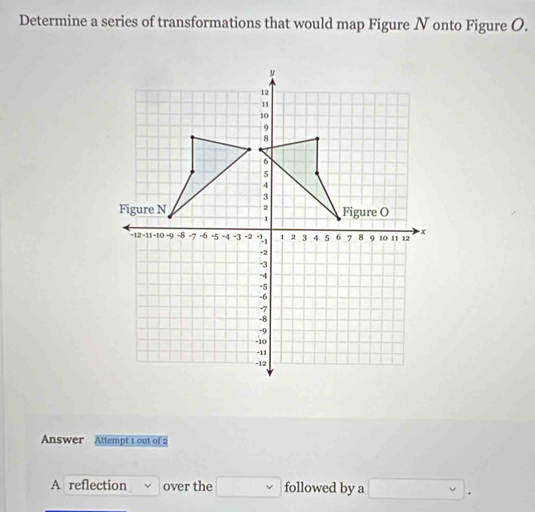 Determine a series of transformations that would map Figure N onto Figure O. 
Answer Attempt 1 out of 2 
A reflection over the □ followed by a □.