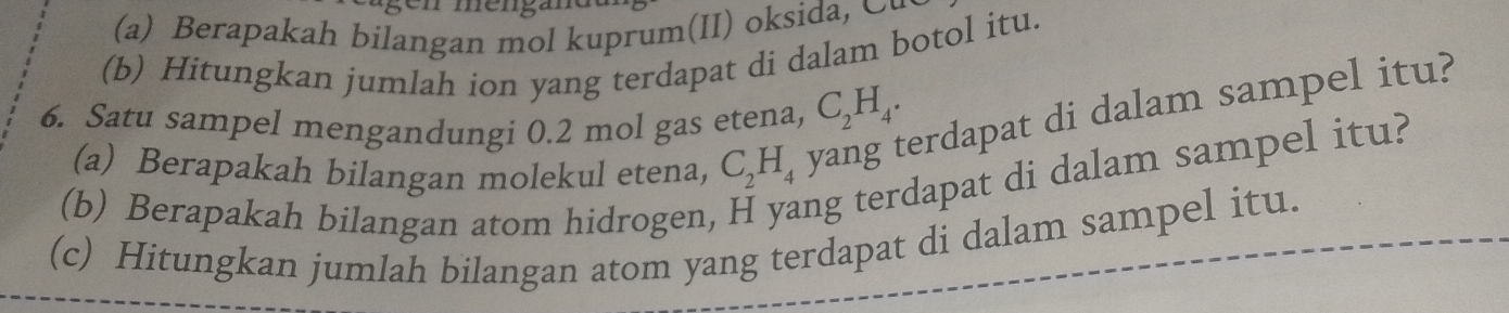 Berapakah bilangan mol kuprum(II) oksida, ∞ 
(b) Hitungkan jumlah ion yang terdapat di dalam botol itu. 
6. Satu sampel mengandungi 0.2 mol gas etena, C_2H_4. 
erdapat di dalam sampel itu? 
(a) Berapakah bilangan molekul etena, C_2H_4 I 
(b) Berapakah bilangan atom hidrogen ng terdapat di dalam sampel itu? 
(c) Hitungkan jumlah bilangan atom yang terdapat di dalam sampel itu.