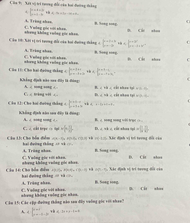 Xét vị trí tương đối của hai đường thẳng
d_1:beginarrayl x=4+2t y=1-5tendarray. và d_2:5x+2y-14=0.
C
A. Trùng nhau. B. Song song.
C. Vuông góc với nhau. Cất
D.
nhưng không vuông góc nhau. nhau
Câu 10: Xét vị trí tương đối của hai đường thẳng d_1:beginarrayl x=2+3t y=-2tendarray. và d_2:beginarrayl x=2t' y=-2+3t'endarray. .
C
A. Trùng nhau. B. Song song.
C. Vuông góc với nhau. nhau C
D. Cdot at
nhưng không vuông góc nhau.
* Câu 11: Cho hai đường thẳng 4 : beginarrayl x=2+t y=-3+2tendarray. và d_2:beginarrayl x=5-t, y=-7+3t,endarray.
Khẳng định nào sau đây là đúng:
C
A. a song song d_2· B. sqrt(2) d_2 cắt nhau tại M (1;-3)·
C.  trùng với d_2· D. d_1Vhat a d_3 cắt nhau tại M(3;-1).
(
Câu 12: Cho hai đường thắng d_1:beginarrayl x=1-t y=5+3tendarray. và d_2:x-2y+1=0.
Khẳng định nào sau đây là đúng:
A. a song song d . B. a song song với trục x .
C. đ cắt trục Ủy tại M(0; 1/2 ). D. d và d_2 cắt nhau tại M( 1/8 : 3/8 ).
Câu 13: Cho bốn điểm A(4;-3),B(5;1),C(2;3) và D(-2;2). Xác định vị trí tương đối của
hai đường thắng AB và CD.
A. Trùng nhau. B. Song song.
C. Vuông góc với nhau. D. Cắt nhau
nhưng không vuông góc nhau.
Câu 14: Cho bốn điểm A(1;2),B(4;0),C(1;-3) và D(7;-7). Xác định vị trí tương đối của
hai đường thắng AB và CD.
A. Trùng nhau. B. Song song.
C. Vuông góc với nhau. D. Cắt nhau
nhưng không vuông góc nhau.
Câu 15: Các cặp đường thắng nào sau đây vuông góc với nhau?
A. d_1:beginarrayl x=t y=-1-2tendarray. và d_2:2x+y-1=0.