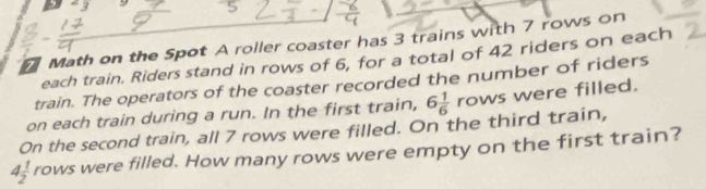 7 Math on the Spot A roller coaster has 3 trains with 7 rows on 
each train. Riders stand in rows of 6, for a total of 42 riders on each 
train. The operators of the coaster recorded the number of riders 
on each train during a run. In the first train, 
On the second train, all 7 rows were filled. On the third train, 6 1/6  rows were filled.
4 1/2  rows were filled. How many rows were empty on the first train?