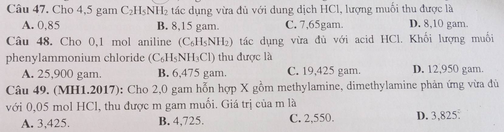 Cho 4,5 gam C_2H_5NH_2 tác dụng vừa đủ với dung dịch HCl, lượng muối thu được là
A. 0,85 B. 8, 15 gam. C. 7,65gam. D. 8, 10 gam.
Câu 48. Cho 0,1 mol aniline . (C_6H_5NH_2) tác dụng vừa đủ với acid HCl. Khối lượng muối
phenylammonium chloride (C_6H_5NH_3Cl) thu được là
A. 25,900 gam. B. 6,475 gam. C. 19,425 gam.
D. 12,950 gam.
Câu 49. (MH1.2017): Cho 2,0 gam hỗn hợp X gồm methylamine, dimethylamine phản ứng vừa đủ
với 0,05 mol HCl, thu được m gam muối. Giá trị của m là
A. 3,425. B. 4,725. C. 2,550.
D. 3,825.