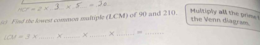 HCF=2X _× _ = _ 
(c) Find the lowest common multiple (LCM) of 90 and 210. Multiply all the prime 
the Venn diagram.
LCM=3x _× _× _× _=_