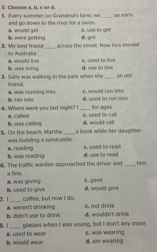 Choose a, b, c or d.
1. Every summer, on Grandma's farm, we _up early
and go down to the river for a swim.
a. would get c. use to get
b. were getting d. got
2. My best friend_ across the street. Now he's moved
to Australia.
a. would live c. used to live
b. was living d. use to live
3. Sally was walking in the park when she_ an old
friend.
a. was running into c. would run into
b. ran into d. used to run into
4. Where were you last night? I _for ages.
a. called c. used to call
b. was calling d. would call
5. On the beach, Martha_ a book while her daughter
was building a sandcastle.
a. reading c. used to read
b. was reading d. use to read
6. The traffic warden approached the driver and _him
a fine.
a. was giving c. gave
b. used to give d. would give
7. 1_ coffee, but now I do.
a. weren't drinking c. not drink
b. didn't use to drink d. wouldn't drink
B. I_ glasses when I was young, but I don't any more.
a. used to wear c. was wearing
b. would wear d. am wearing