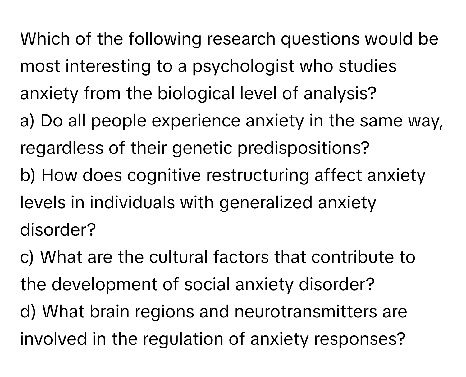 Which of the following research questions would be most interesting to a psychologist who studies anxiety from the biological level of analysis?

a) Do all people experience anxiety in the same way, regardless of their genetic predispositions? 
b) How does cognitive restructuring affect anxiety levels in individuals with generalized anxiety disorder? 
c) What are the cultural factors that contribute to the development of social anxiety disorder? 
d) What brain regions and neurotransmitters are involved in the regulation of anxiety responses?