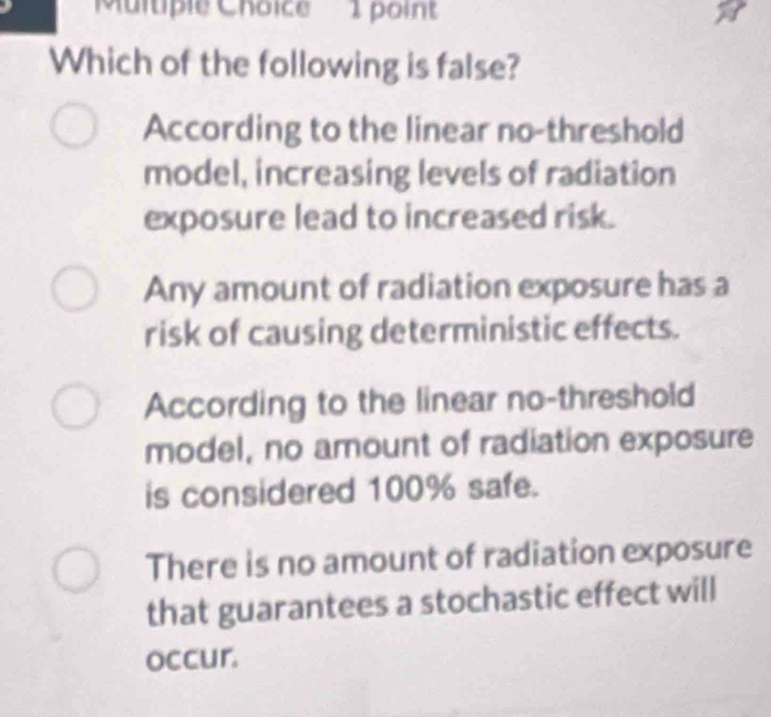 Which of the following is false?
According to the linear no-threshold
model, increasing levels of radiation
exposure lead to increased risk.
Any amount of radiation exposure has a
risk of causing deterministic effects.
According to the linear no-threshold
model, no amount of radiation exposure
is considered 100% safe.
There is no amount of radiation exposure
that guarantees a stochastic effect will
occur.