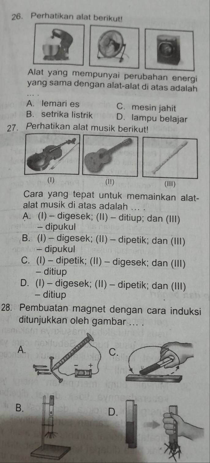 Perhatikan alat berikut!
Alat yang mempunyai perubahan energi
yang sama dengan alat-alat di atas adalah
A. lemari es C. mesin jahit
B. setrika listrik D. lampu belajar
27. Perhatikan alat musik berikut!
(1) (11)
(II)
Cara yang tepat untuk memainkan alat-
alat musik di atas adalah ... .
A. (I) - digesek; (II) - ditiup; dan (III)
- dipukul
B. (I) - digesek; (II) - dipetik; dan (III)
- dipukul
C. (I) - dipetik; (II) - digesek; dan (III)
- ditiup
D. (I) - digesek; (II) - dipetik; dan (III)
- ditiup
28. Pembuatan magnet dengan cara induksi
ditunjukkan oleh gambar ... .
A.
B
D