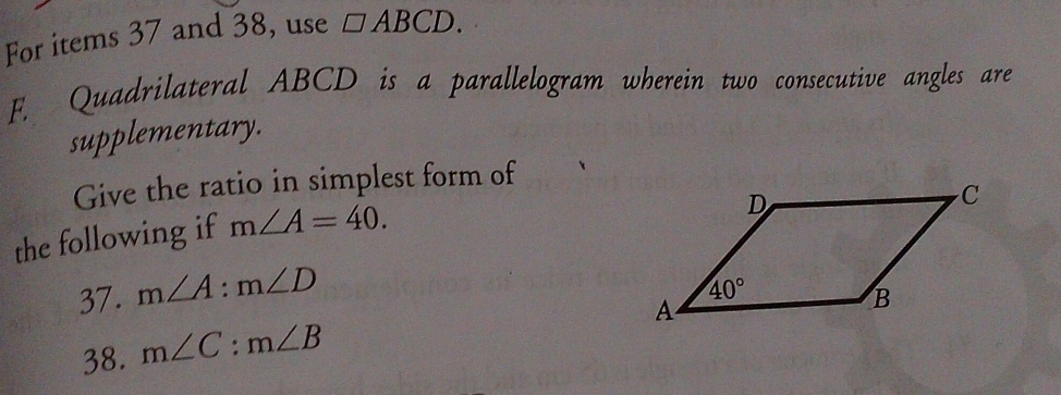 For items 37 and 38, use □ ABCD.
F. Quadrilateral ABCD is a parallelogram wherein two consecutive angles are
supplementary.
Give the ratio in simplest form of
the following if m∠ A=40.
37. m∠ A:m∠ D
38. m∠ C:m∠ B