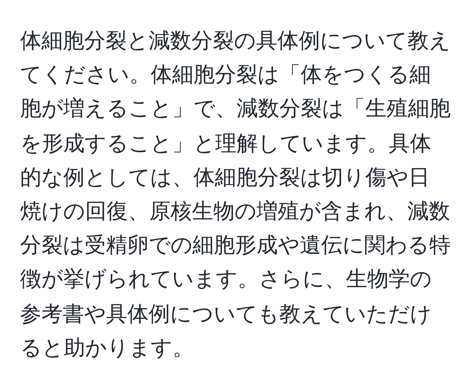 体細胞分裂と減数分裂の具体例について教えてください。体細胞分裂は「体をつくる細胞が増えること」で、減数分裂は「生殖細胞を形成すること」と理解しています。具体的な例としては、体細胞分裂は切り傷や日焼けの回復、原核生物の増殖が含まれ、減数分裂は受精卵での細胞形成や遺伝に関わる特徴が挙げられています。さらに、生物学の参考書や具体例についても教えていただけると助かります。