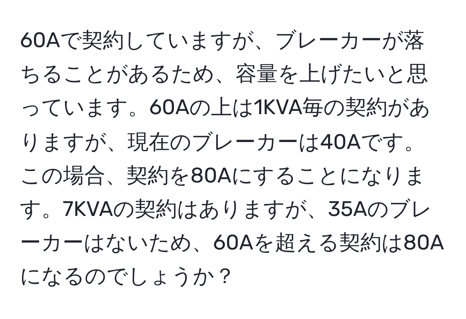 60Aで契約していますが、ブレーカーが落ちることがあるため、容量を上げたいと思っています。60Aの上は1KVA毎の契約がありますが、現在のブレーカーは40Aです。この場合、契約を80Aにすることになります。7KVAの契約はありますが、35Aのブレーカーはないため、60Aを超える契約は80Aになるのでしょうか？