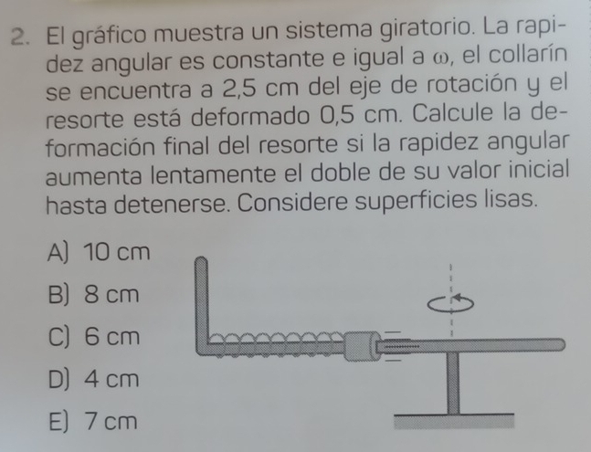 El gráfico muestra un sistema giratorio. La rapi-
dez angular es constante e igual a ω, el collarín
se encuentra a 2,5 cm del eje de rotación y el
resorte está deformado 0,5 cm. Calcule la de-
formación final del resorte si la rapidez angular
aumenta lentamente el doble de su valor inicial
hasta detenerse. Considere superficies lisas.
A) 10 cm
B) 8 cm
C) 6 cm
D) 4 cm
E) 7 cm