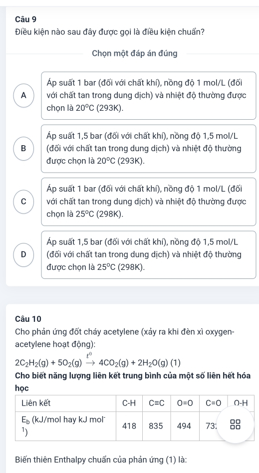 Điều kiện nào sau đây được gọi là điều kiện chuẩn?
Chọn một đáp án đúng
Áp suất 1 bar (đối với chất khí), nồng độ 1 mol/L (đối
A với chất tan trong dung dịch) và nhiệt độ thường được
chọn là 20°C (293K).
Áp suất 1,5 bar (đối với chất khí), nồng độ 1,5 mol/L
B (đối với chất tan trong dung dịch) và nhiệt độ thường
được chọn là 20°C (293K).
Áp suất 1 bar (đối với chất khí), nồng độ 1 mol/L (đối
C với chất tan trong dung dịch) và nhiệt độ thường được
chọn là 25°C (298K).
Áp suất 1,5 bar (đối với chất khí), nồng độ 1,5 mol/L
D (đối với chất tan trong dung dịch) và nhiệt độ thường
được chọn là 25°C (298K).
Câu 10
Cho phản ứng đốt cháy acetylene (xảy ra khi đèn xì oxygen-
acetylene hoạt động):
2C_2H_2(g)+5O_2(g)xrightarrow t^04CO_2(g)+2H_2O(g)(1)
Cho biết năng lượng liên kết trung bình của một số liên hết hóa
học
Biến thiên Enthalpy chuẩn của phản ứng (1) là: