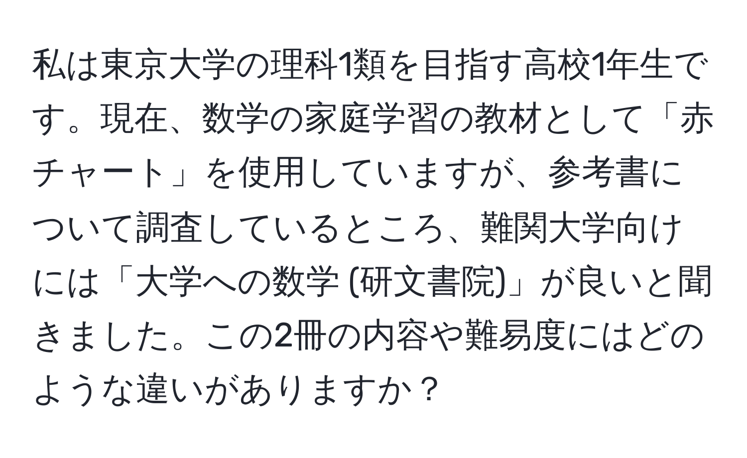 私は東京大学の理科1類を目指す高校1年生です。現在、数学の家庭学習の教材として「赤チャート」を使用していますが、参考書について調査しているところ、難関大学向けには「大学への数学 (研文書院)」が良いと聞きました。この2冊の内容や難易度にはどのような違いがありますか？